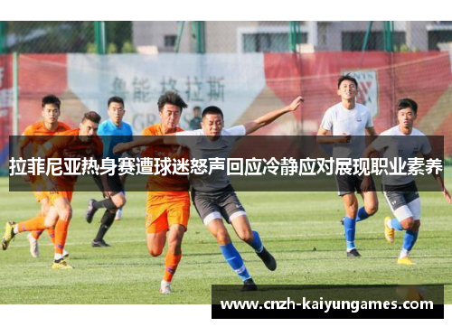 拉菲尼亚热身赛遭球迷怒声回应冷静应对展现职业素养