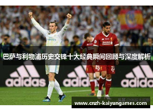 巴萨与利物浦历史交锋十大经典瞬间回顾与深度解析