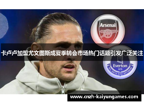 卡卢卢加盟尤文图斯成夏季转会市场热门话题引发广泛关注