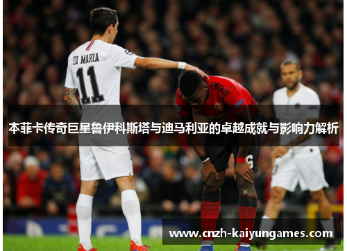 本菲卡传奇巨星鲁伊科斯塔与迪马利亚的卓越成就与影响力解析