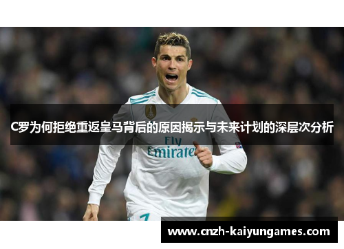 C罗为何拒绝重返皇马背后的原因揭示与未来计划的深层次分析