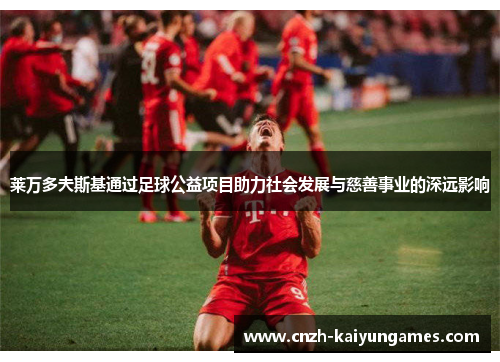 莱万多夫斯基通过足球公益项目助力社会发展与慈善事业的深远影响