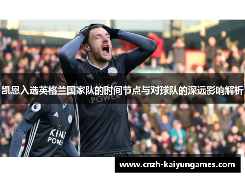 凯恩入选英格兰国家队的时间节点与对球队的深远影响解析