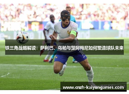 铁三角战略解读：萨利巴、乌帕与楚阿梅尼如何塑造球队未来